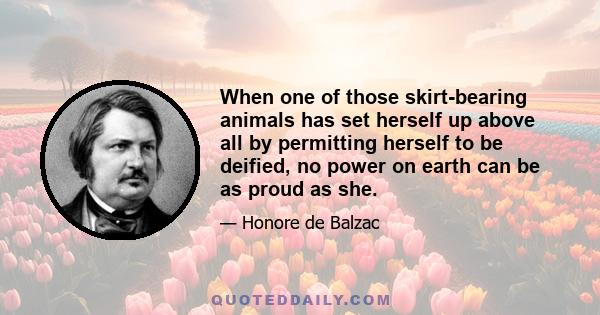 When one of those skirt-bearing animals has set herself up above all by permitting herself to be deified, no power on earth can be as proud as she.