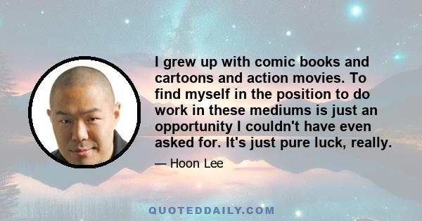 I grew up with comic books and cartoons and action movies. To find myself in the position to do work in these mediums is just an opportunity I couldn't have even asked for. It's just pure luck, really.