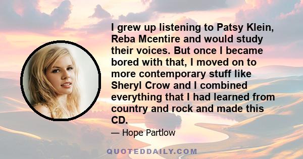 I grew up listening to Patsy Klein, Reba Mcentire and would study their voices. But once I became bored with that, I moved on to more contemporary stuff like Sheryl Crow and I combined everything that I had learned from 