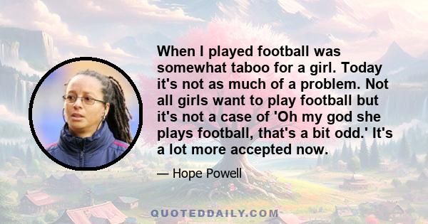 When I played football was somewhat taboo for a girl. Today it's not as much of a problem. Not all girls want to play football but it's not a case of 'Oh my god she plays football, that's a bit odd.' It's a lot more