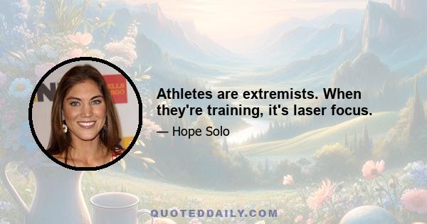 Athletes are extremists. When they're training, it's laser focus.