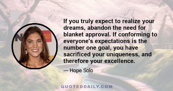 If you truly expect to realize your dreams, abandon the need for blanket approval. If conforming to everyone's expectations is the number one goal, you have sacrificed your uniqueness, and therefore your excellence.