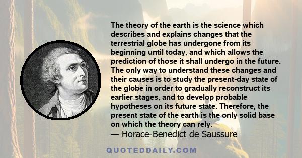 The theory of the earth is the science which describes and explains changes that the terrestrial globe has undergone from its beginning until today, and which allows the prediction of those it shall undergo in the