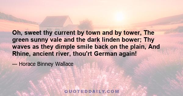 Oh, sweet thy current by town and by tower, The green sunny vale and the dark linden bower; Thy waves as they dimple smile back on the plain, And Rhine, ancient river, thou'rt German again!