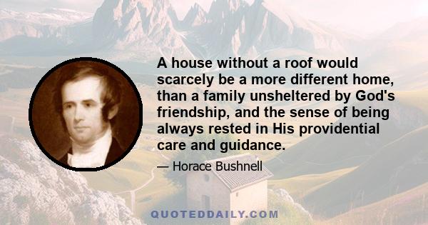 A house without a roof would scarcely be a more different home, than a family unsheltered by God's friendship, and the sense of being always rested in His providential care and guidance.