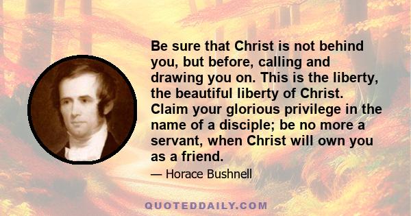 Be sure that Christ is not behind you, but before, calling and drawing you on. This is the liberty, the beautiful liberty of Christ. Claim your glorious privilege in the name of a disciple; be no more a servant, when