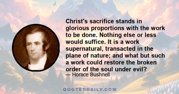 Christ's sacrifice stands in glorious proportions with the work to be done. Nothing else or less would suffice. It is a work supernatural, transacted in the plane of nature; and what but such a work could restore the