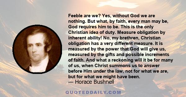 Feeble are we? Yes, without God we are nothing. But what, by faith, every man may be, God requires him to be. This is the only Christian idea of duty. Measure obligation by inherent ability! No, my brethren, Christian