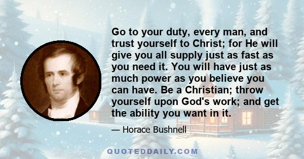 Go to your duty, every man, and trust yourself to Christ; for He will give you all supply just as fast as you need it. You will have just as much power as you believe you can have. Be a Christian; throw yourself upon