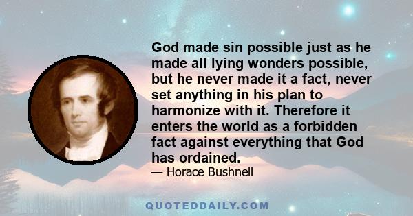 God made sin possible just as he made all lying wonders possible, but he never made it a fact, never set anything in his plan to harmonize with it. Therefore it enters the world as a forbidden fact against everything