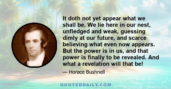 It doth not yet appear what we shall be. We lie here in our nest, unfledged and weak, guessing dimly at our future, and scarce believing what even now appears. But the power is in us, and that power is finally to be