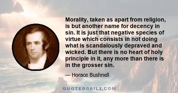 Morality, taken as apart from religion, is but another name for decency in sin. It is just that negative species of virtue which consists in not doing what is scandalously depraved and wicked. But there is no heart of