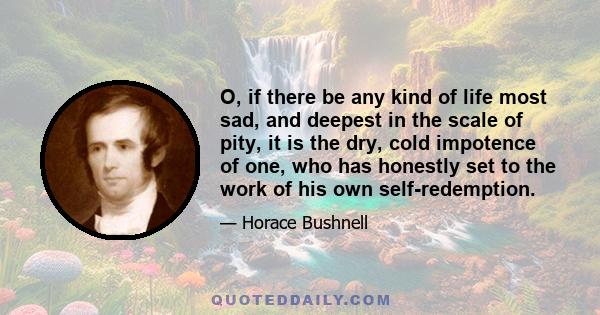 O, if there be any kind of life most sad, and deepest in the scale of pity, it is the dry, cold impotence of one, who has honestly set to the work of his own self-redemption.