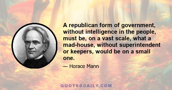 A republican form of government, without intelligence in the people, must be, on a vast scale, what a mad-house, without superintendent or keepers, would be on a small one.