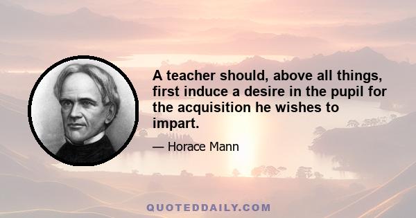 A teacher should, above all things, first induce a desire in the pupil for the acquisition he wishes to impart.