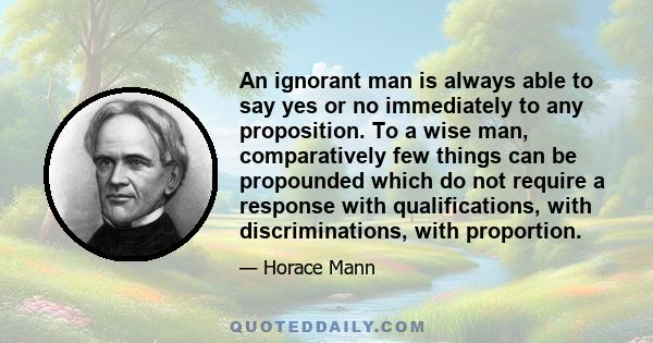 An ignorant man is always able to say yes or no immediately to any proposition. To a wise man, comparatively few things can be propounded which do not require a response with qualifications, with discriminations, with