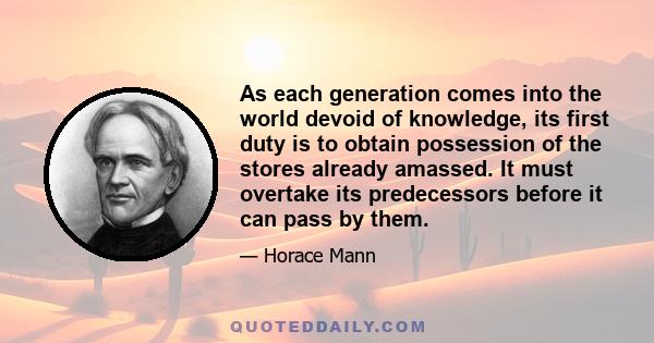 As each generation comes into the world devoid of knowledge, its first duty is to obtain possession of the stores already amassed. It must overtake its predecessors before it can pass by them.