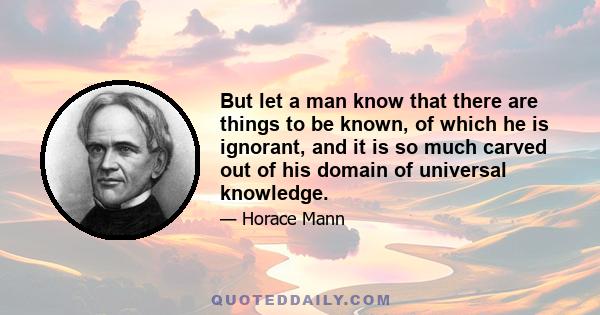 But let a man know that there are things to be known, of which he is ignorant, and it is so much carved out of his domain of universal knowledge.