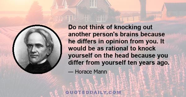 Do not think of knocking out another person's brains because he differs in opinion from you. It would be as rational to knock yourself on the head because you differ from yourself ten years ago.