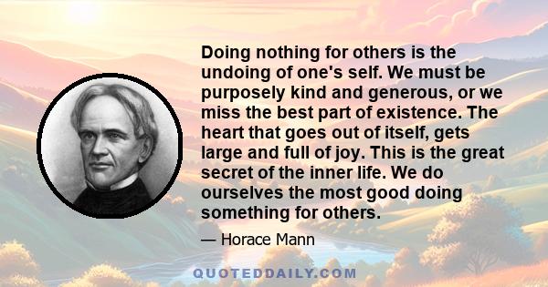 Doing nothing for others is the undoing of one's self. We must be purposely kind and generous, or we miss the best part of existence. The heart that goes out of itself, gets large and full of joy. This is the great