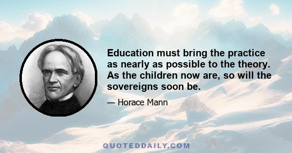 Education must bring the practice as nearly as possible to the theory. As the children now are, so will the sovereigns soon be.