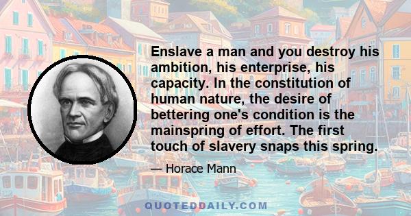 Enslave a man and you destroy his ambition, his enterprise, his capacity. In the constitution of human nature, the desire of bettering one's condition is the mainspring of effort. The first touch of slavery snaps this