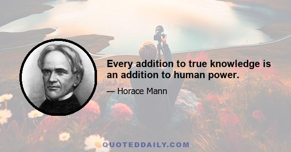 Every addition to true knowledge is an addition to human power.