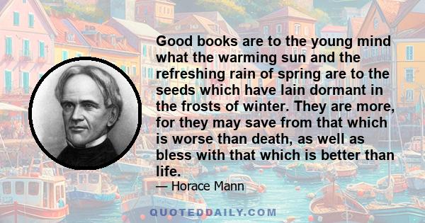 Good books are to the young mind what the warming sun and the refreshing rain of spring are to the seeds which have lain dormant in the frosts of winter. They are more, for they may save from that which is worse than