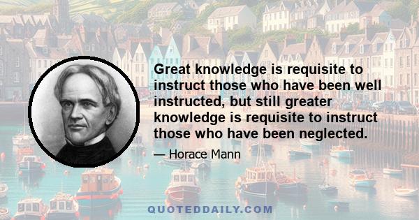 Great knowledge is requisite to instruct those who have been well instructed, but still greater knowledge is requisite to instruct those who have been neglected.