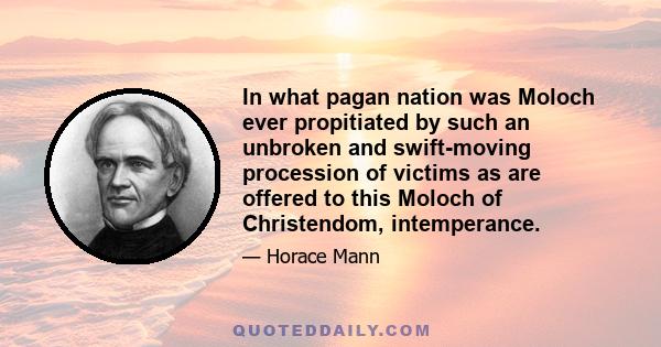 In what pagan nation was Moloch ever propitiated by such an unbroken and swift-moving procession of victims as are offered to this Moloch of Christendom, intemperance.