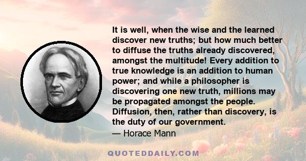 It is well, when the wise and the learned discover new truths; but how much better to diffuse the truths already discovered, amongst the multitude! Every addition to true knowledge is an addition to human power; and