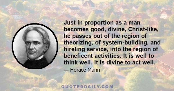 Just in proportion as a man becomes good, divine, Christ-like, he passes out of the region of theorizing, of system-building, and hireling service, into the region of beneficent activities. It is well to think well. It