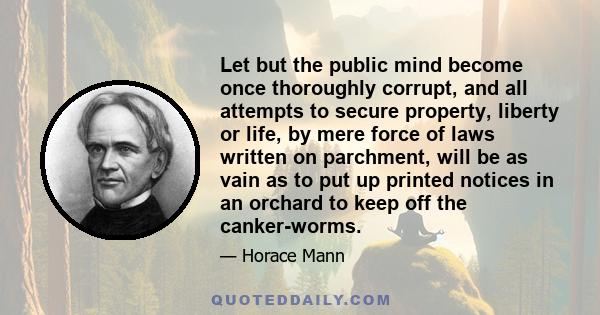 Let but the public mind become once thoroughly corrupt, and all attempts to secure property, liberty or life, by mere force of laws written on parchment, will be as vain as to put up printed notices in an orchard to