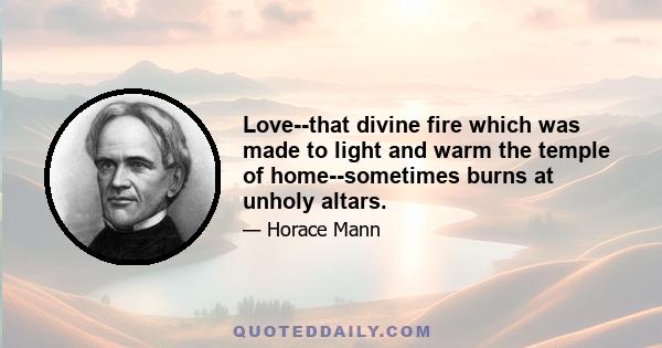 Love--that divine fire which was made to light and warm the temple of home--sometimes burns at unholy altars.