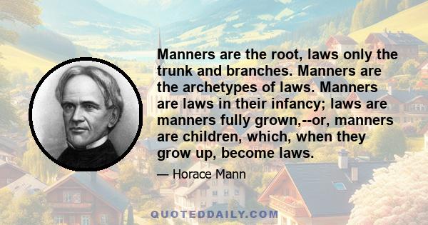 Manners are the root, laws only the trunk and branches. Manners are the archetypes of laws. Manners are laws in their infancy; laws are manners fully grown,--or, manners are children, which, when they grow up, become