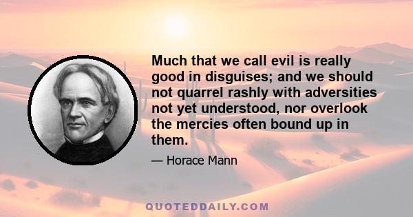 Much that we call evil is really good in disguises; and we should not quarrel rashly with adversities not yet understood, nor overlook the mercies often bound up in them.