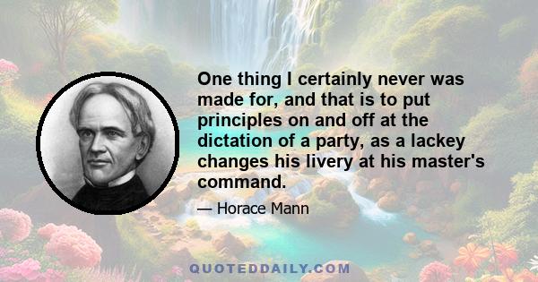 One thing I certainly never was made for, and that is to put principles on and off at the dictation of a party, as a lackey changes his livery at his master's command.