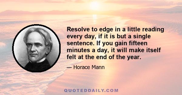 Resolve to edge in a little reading every day, if it is but a single sentence. If you gain fifteen minutes a day, it will make itself felt at the end of the year.