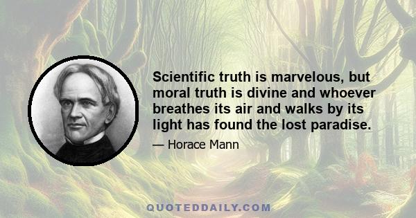 Scientific truth is marvelous, but moral truth is divine and whoever breathes its air and walks by its light has found the lost paradise.