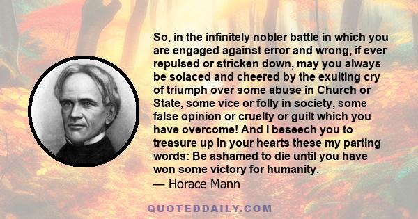 So, in the infinitely nobler battle in which you are engaged against error and wrong, if ever repulsed or stricken down, may you always be solaced and cheered by the exulting cry of triumph over some abuse in Church or