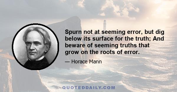 Spurn not at seeming error, but dig below its surface for the truth; And beware of seeming truths that grow on the roots of error.