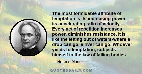 The most formidable attribute of temptation is its increasing power, its accelerating ratio of velocity. Every act of repetition increases power, diminishes resistance. It is like the letting out of waters-where a drop