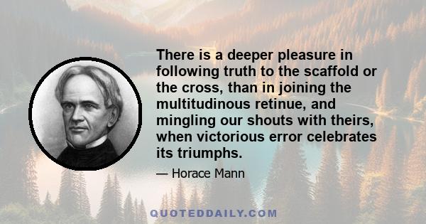 There is a deeper pleasure in following truth to the scaffold or the cross, than in joining the multitudinous retinue, and mingling our shouts with theirs, when victorious error celebrates its triumphs.