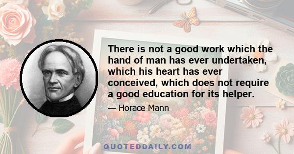 There is not a good work which the hand of man has ever undertaken, which his heart has ever conceived, which does not require a good education for its helper.