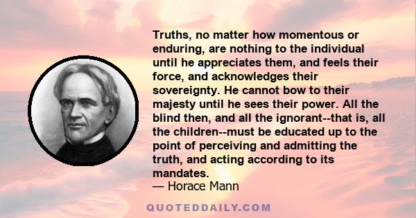 Truths, no matter how momentous or enduring, are nothing to the individual until he appreciates them, and feels their force, and acknowledges their sovereignty. He cannot bow to their majesty until he sees their power.