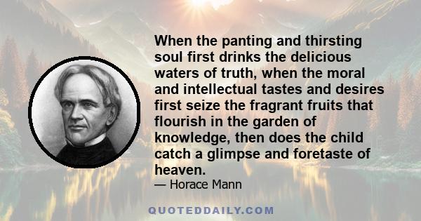 When the panting and thirsting soul first drinks the delicious waters of truth, when the moral and intellectual tastes and desires first seize the fragrant fruits that flourish in the garden of knowledge, then does the