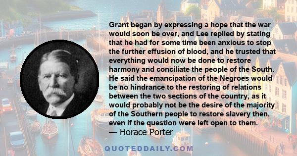 Grant began by expressing a hope that the war would soon be over, and Lee replied by stating that he had for some time been anxious to stop the further effusion of blood, and he trusted that everything would now be done 