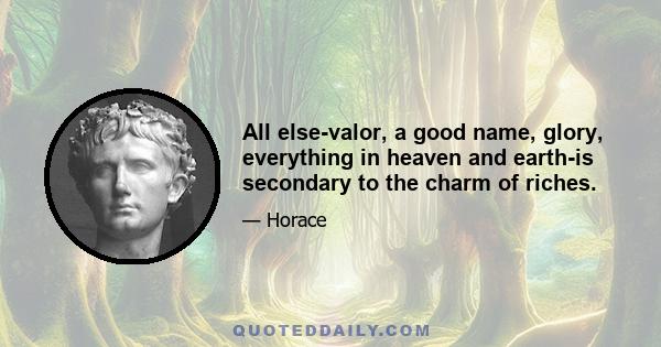 All else-valor, a good name, glory, everything in heaven and earth-is secondary to the charm of riches.