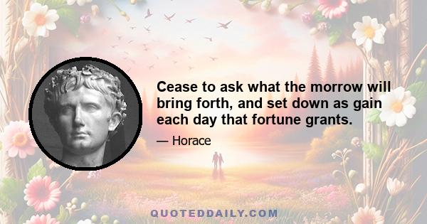 Cease to ask what the morrow will bring forth, and set down as gain each day that fortune grants.