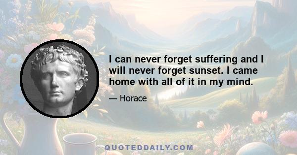 I can never forget suffering and I will never forget sunset. I came home with all of it in my mind.